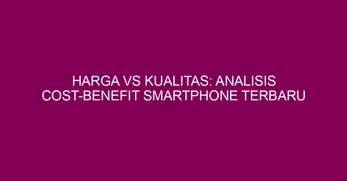 Harga vs Kualitas: Analisis Cost-Benefit Smartphone Terbaru